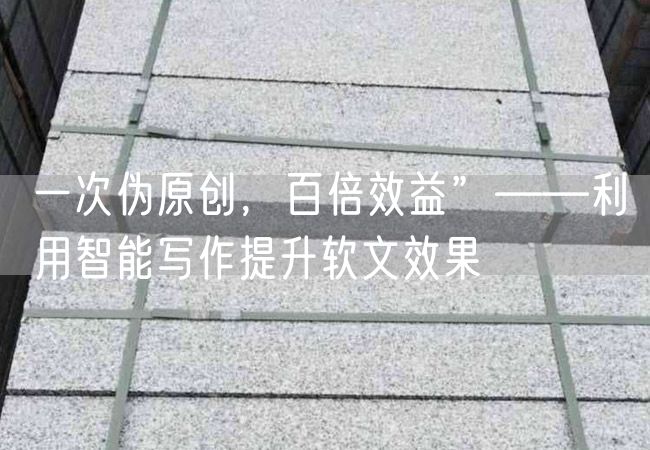 一次偽原創，百倍效益”——利用智能寫作提升軟文效果