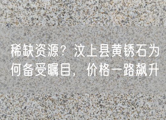 稀缺資源？汶上縣黃銹石為何備受矚目，價格一路飆升